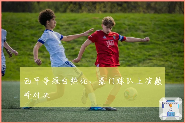 西甲争冠白热化，豪门球队上演巅峰对决