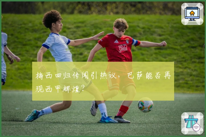 梅西回归传闻引热议，巴萨能否再现西甲辉煌？