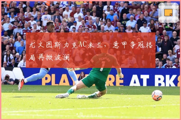 尤文图斯力克AC米兰,意甲争冠格局再掀波澜