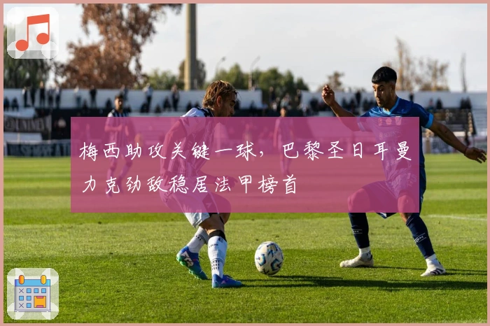 梅西助攻关键一球，巴黎圣日耳曼力克劲敌稳居法甲榜首