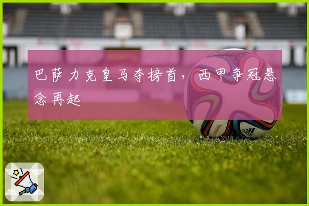 巴萨力克皇马夺榜首，西甲争冠悬念再起