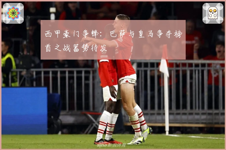 西甲豪门争锋：巴萨与皇马争夺榜首之战蓄势待发